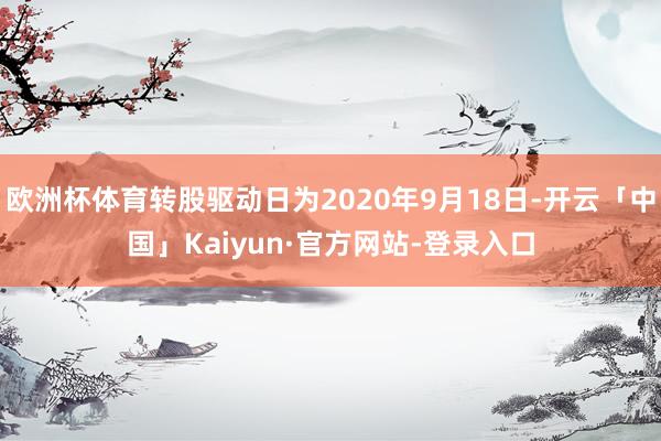 欧洲杯体育转股驱动日为2020年9月18日-开云「中国」Kaiyun·官方网站-登录入口