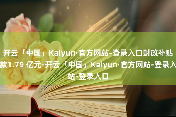 开云「中国」Kaiyun·官方网站-登录入口财政补贴拨款1.79 亿元-开云「中国」Kaiyun·官方网站-登录入口