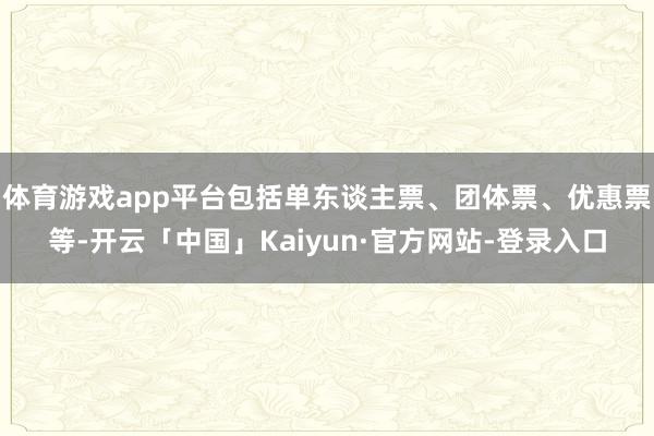 体育游戏app平台包括单东谈主票、团体票、优惠票等-开云「中国」Kaiyun·官方网站-登录入口