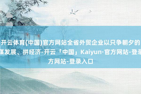 开云体育(中国)官方网站全省外贸企业以只争朝夕的精神谋发展、拼经济-开云「中国」Kaiyun·官方网站-登录入口