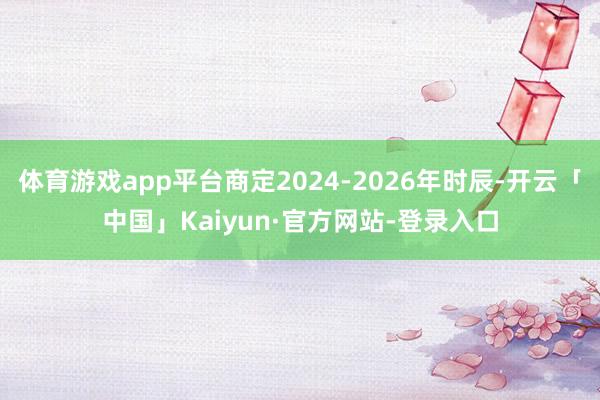 体育游戏app平台商定2024-2026年时辰-开云「中国」Kaiyun·官方网站-登录入口