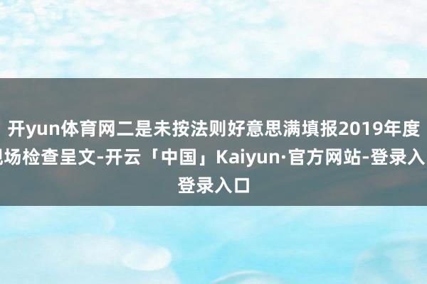 开yun体育网二是未按法则好意思满填报2019年度现场检查呈文-开云「中国」Kaiyun·官方网站-登录入口