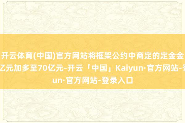 开云体育(中国)官方网站将框架公约中商定的定金金额由10亿元加多至70亿元-开云「中国」Kaiyun·官方网站-登录入口