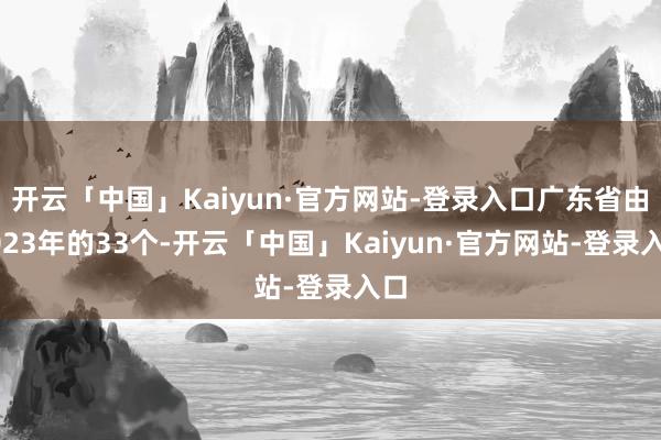 开云「中国」Kaiyun·官方网站-登录入口广东省由2023年的33个-开云「中国」Kaiyun·官方网站-登录入口