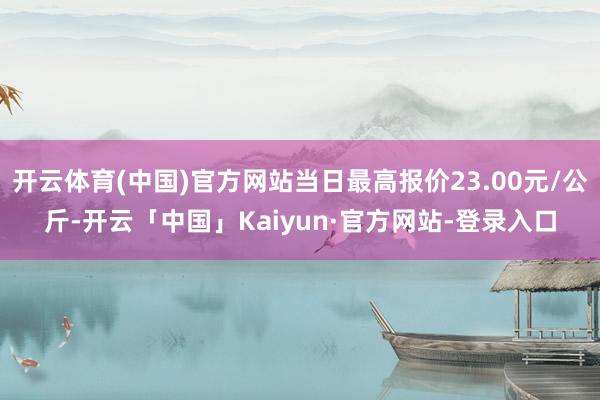 开云体育(中国)官方网站当日最高报价23.00元/公斤-开云「中国」Kaiyun·官方网站-登录入口