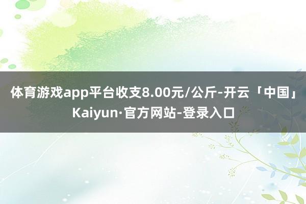 体育游戏app平台收支8.00元/公斤-开云「中国」Kaiyun·官方网站-登录入口