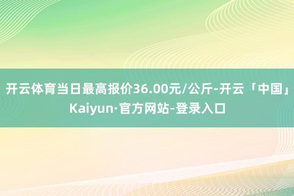 开云体育当日最高报价36.00元/公斤-开云「中国」Kaiyun·官方网站-登录入口