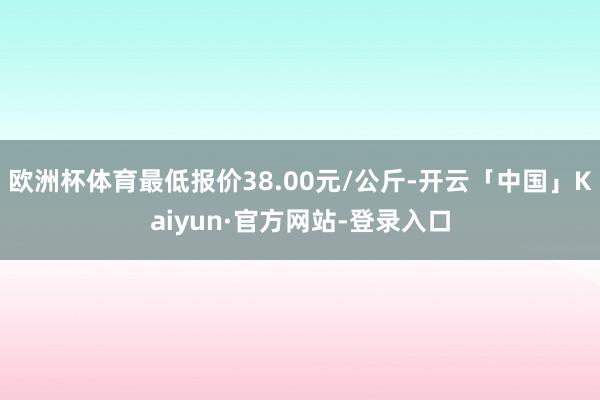 欧洲杯体育最低报价38.00元/公斤-开云「中国」Kaiyun·官方网站-登录入口