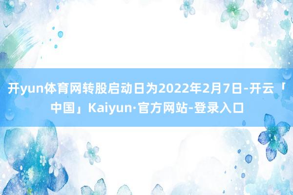 开yun体育网转股启动日为2022年2月7日-开云「中国」Kaiyun·官方网站-登录入口