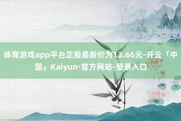 体育游戏app平台正股最新价为13.66元-开云「中国」Kaiyun·官方网站-登录入口