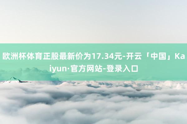 欧洲杯体育正股最新价为17.34元-开云「中国」Kaiyun·官方网站-登录入口