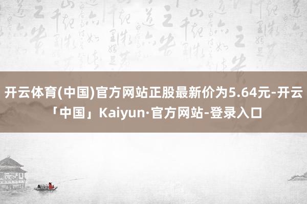 开云体育(中国)官方网站正股最新价为5.64元-开云「中国」Kaiyun·官方网站-登录入口