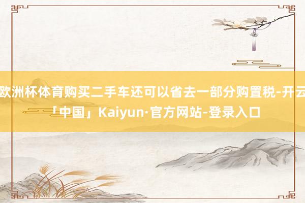 欧洲杯体育购买二手车还可以省去一部分购置税-开云「中国」Kaiyun·官方网站-登录入口