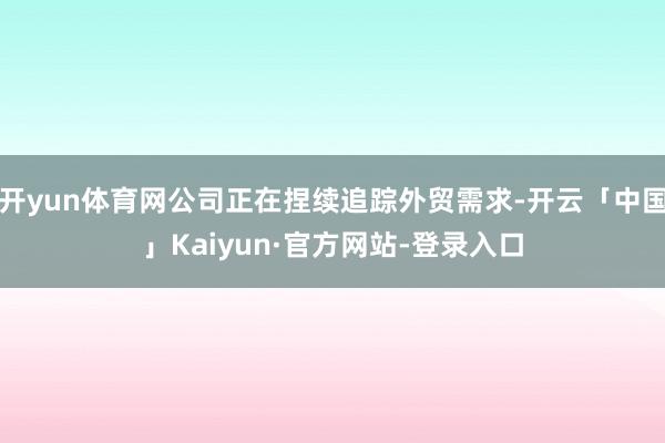 开yun体育网公司正在捏续追踪外贸需求-开云「中国」Kaiyun·官方网站-登录入口