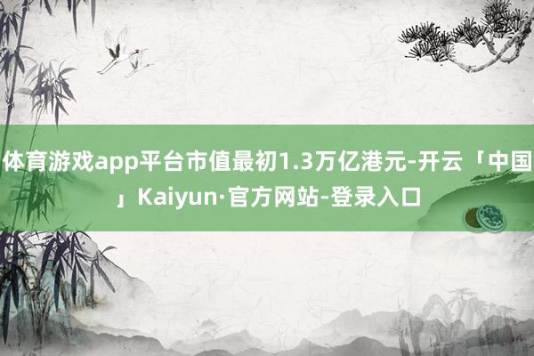 体育游戏app平台市值最初1.3万亿港元-开云「中国」Kaiyun·官方网站-登录入口