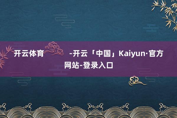 开云体育            -开云「中国」Kaiyun·官方网站-登录入口