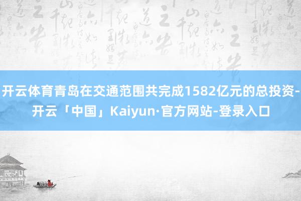 开云体育青岛在交通范围共完成1582亿元的总投资-开云「中国」Kaiyun·官方网站-登录入口