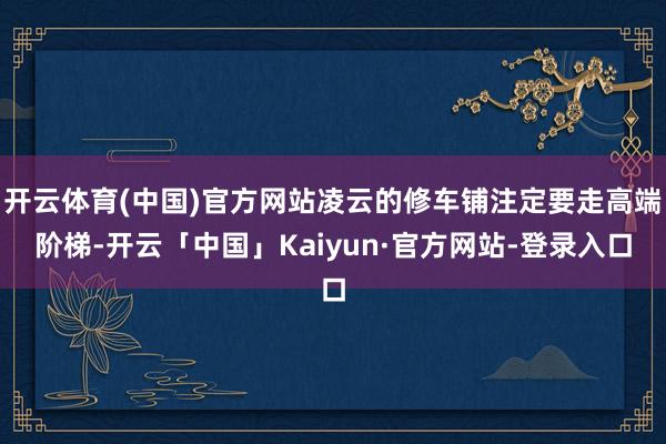 开云体育(中国)官方网站凌云的修车铺注定要走高端阶梯-开云「中国」Kaiyun·官方网站-登录入口