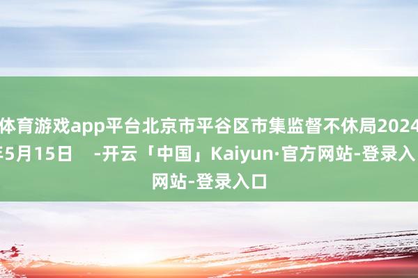 体育游戏app平台北京市平谷区市集监督不休局2024年5月15日    -开云「中国」Kaiyun·官方网站-登录入口