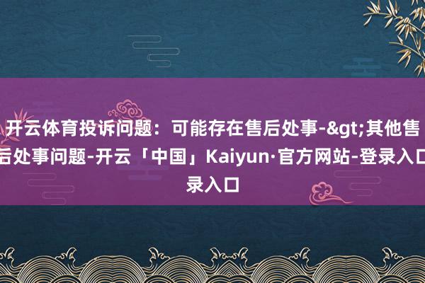 开云体育投诉问题：可能存在售后处事->其他售后处事问题-开云「中国」Kaiyun·官方网站-登录入口