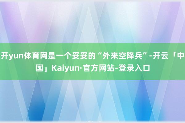 开yun体育网是一个妥妥的“外来空降兵”-开云「中国」Kaiyun·官方网站-登录入口