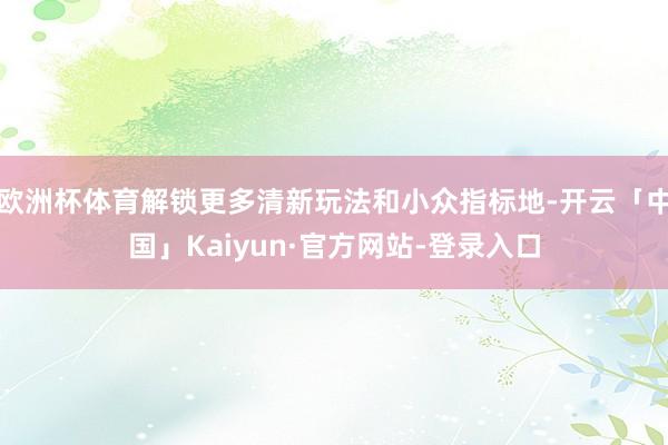 欧洲杯体育解锁更多清新玩法和小众指标地-开云「中国」Kaiyun·官方网站-登录入口