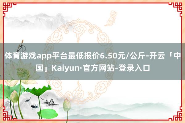 体育游戏app平台最低报价6.50元/公斤-开云「中国」Kaiyun·官方网站-登录入口