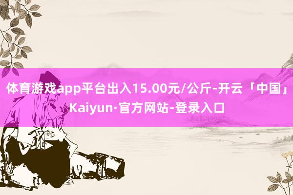 体育游戏app平台出入15.00元/公斤-开云「中国」Kaiyun·官方网站-登录入口