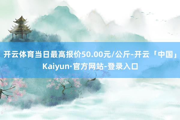 开云体育当日最高报价50.00元/公斤-开云「中国」Kaiyun·官方网站-登录入口