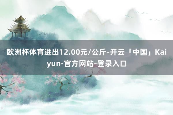 欧洲杯体育进出12.00元/公斤-开云「中国」Kaiyun·官方网站-登录入口