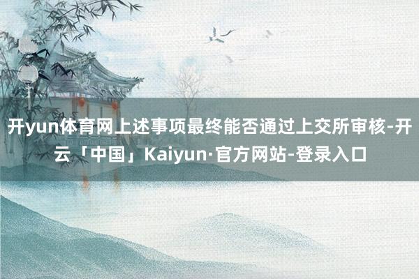 开yun体育网上述事项最终能否通过上交所审核-开云「中国」Kaiyun·官方网站-登录入口