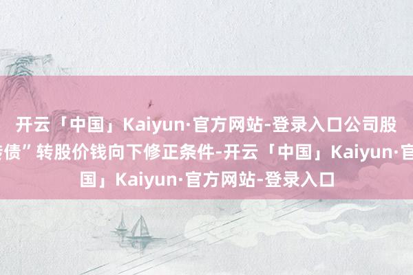 开云「中国」Kaiyun·官方网站-登录入口公司股票已触发“信测转债”转股价钱向下修正条件-开云「中国」Kaiyun·官方网站-登录入口