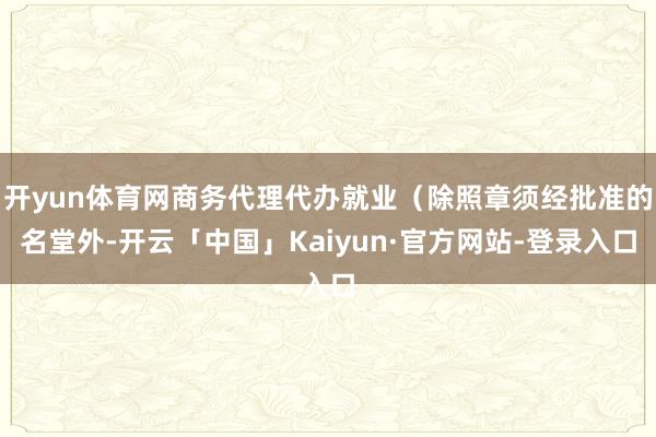 开yun体育网商务代理代办就业（除照章须经批准的名堂外-开云「中国」Kaiyun·官方网站-登录入口