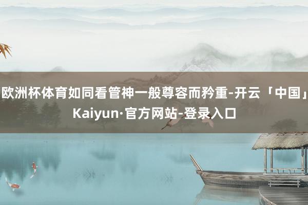 欧洲杯体育如同看管神一般尊容而矜重-开云「中国」Kaiyun·官方网站-登录入口