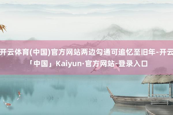 开云体育(中国)官方网站两边勾通可追忆至旧年-开云「中国」Kaiyun·官方网站-登录入口