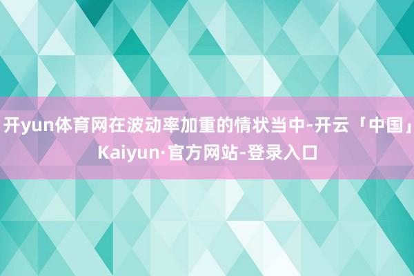 开yun体育网在波动率加重的情状当中-开云「中国」Kaiyun·官方网站-登录入口