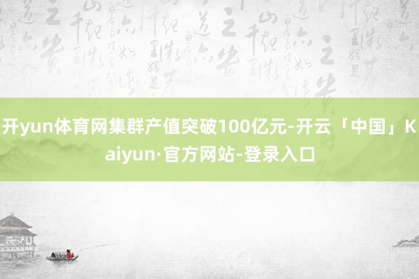 开yun体育网集群产值突破100亿元-开云「中国」Kaiyun·官方网站-登录入口