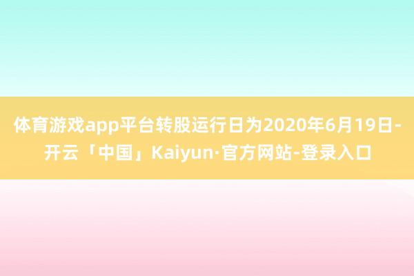 体育游戏app平台转股运行日为2020年6月19日-开云「中国」Kaiyun·官方网站-登录入口