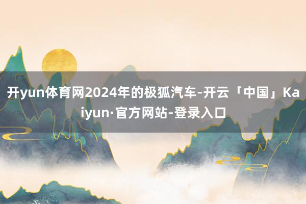 开yun体育网2024年的极狐汽车-开云「中国」Kaiyun·官方网站-登录入口