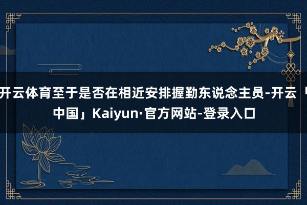 开云体育至于是否在相近安排握勤东说念主员-开云「中国」Kaiyun·官方网站-登录入口