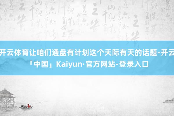 开云体育让咱们通盘有计划这个天际有天的话题-开云「中国」Kaiyun·官方网站-登录入口