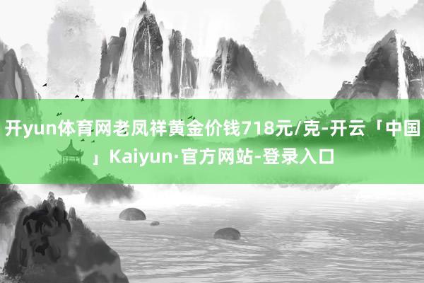 开yun体育网老凤祥黄金价钱718元/克-开云「中国」Kaiyun·官方网站-登录入口