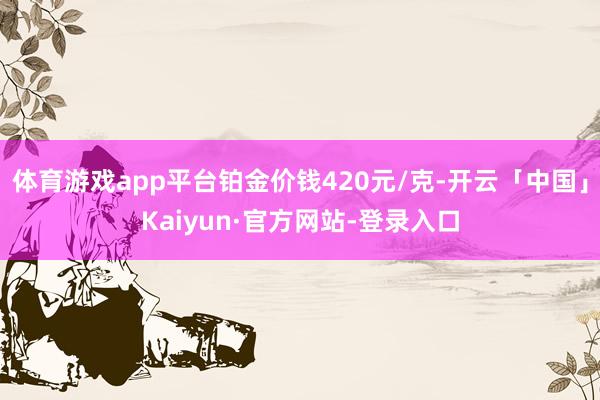 体育游戏app平台铂金价钱420元/克-开云「中国」Kaiyun·官方网站-登录入口