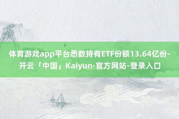 体育游戏app平台悉数持有ETF份额13.64亿份-开云「中国」Kaiyun·官方网站-登录入口