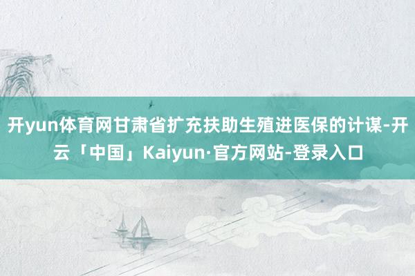 开yun体育网甘肃省扩充扶助生殖进医保的计谋-开云「中国」Kaiyun·官方网站-登录入口