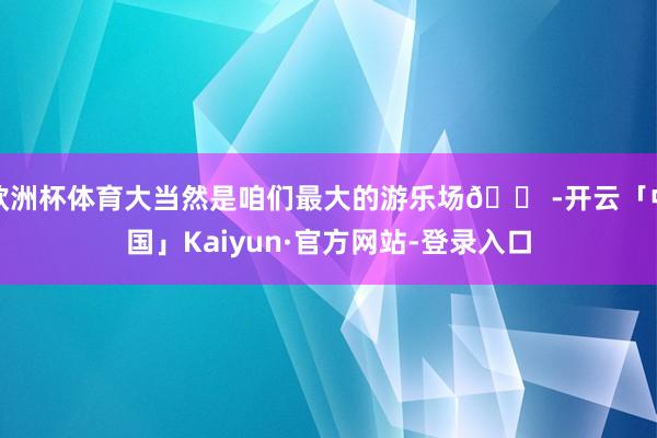 欧洲杯体育大当然是咱们最大的游乐场🎠-开云「中国」Kaiyun·官方网站-登录入口