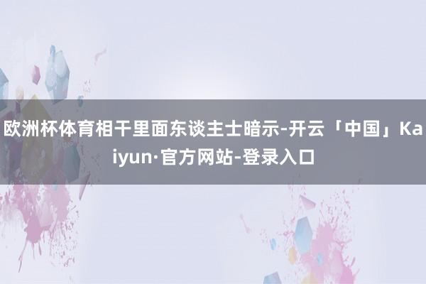 欧洲杯体育相干里面东谈主士暗示-开云「中国」Kaiyun·官方网站-登录入口