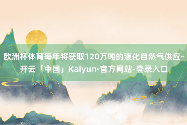 欧洲杯体育每年将获取120万吨的液化自然气供应-开云「中国」Kaiyun·官方网站-登录入口