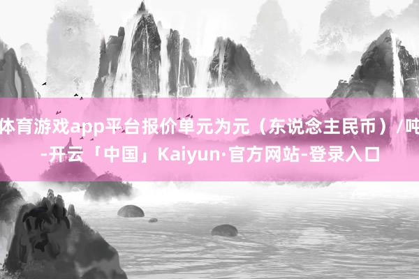 体育游戏app平台报价单元为元（东说念主民币）/吨-开云「中国」Kaiyun·官方网站-登录入口