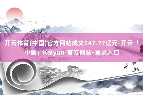 开云体育(中国)官方网站成交547.77亿元-开云「中国」Kaiyun·官方网站-登录入口